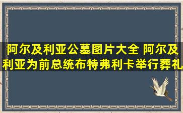 阿尔及利亚公墓图片大全 阿尔及利亚为前总统布特弗利卡举行葬礼